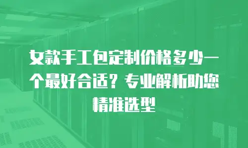 女款手工包定制价格多少一个最好合适？专业解析助您精准选型