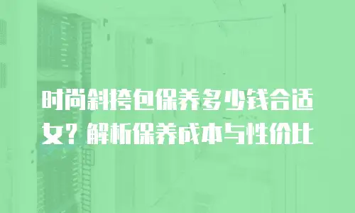 时尚斜挎包保养多少钱合适女？解析保养成本与性价比