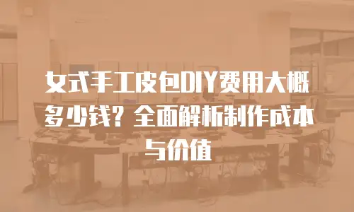女式手工皮包DIY费用大概多少钱？全面解析制作成本与价值