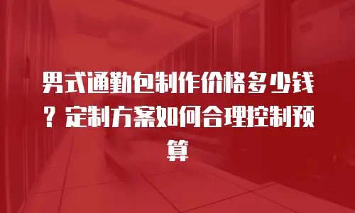 男式通勤包制作价格多少钱？定制方案如何合理控制预算
