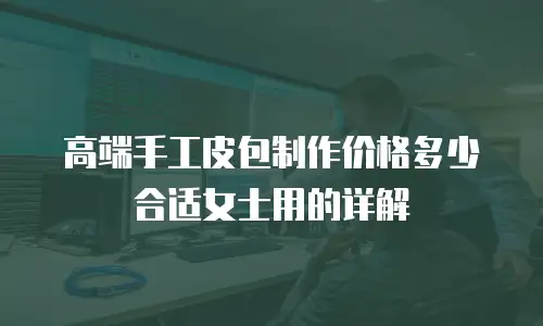 高端手工皮包制作价格多少合适女士用的详解
