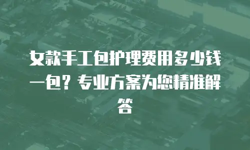 女款手工包护理费用多少钱一包？专业方案为您精准解答