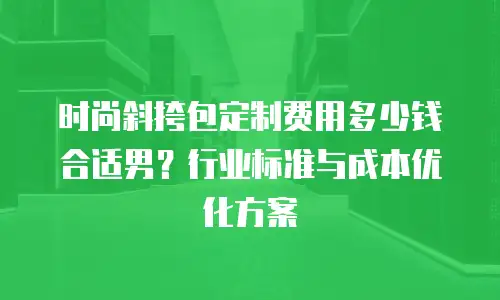时尚斜挎包定制费用多少钱合适男？行业标准与成本优化方案