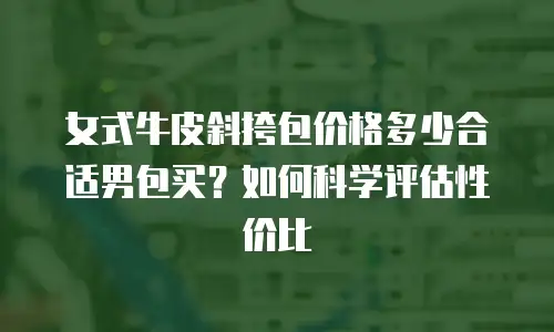 女式牛皮斜挎包价格多少合适男包买？如何科学评估性价比