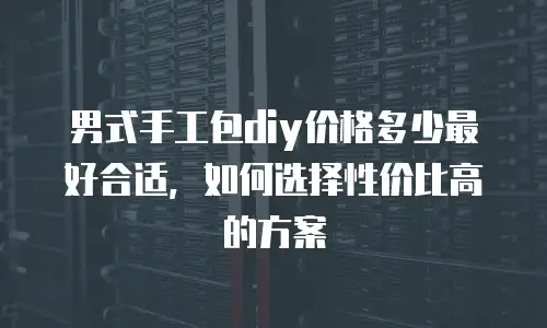 男式手工包diy价格多少最好合适，如何选择性价比高的方案