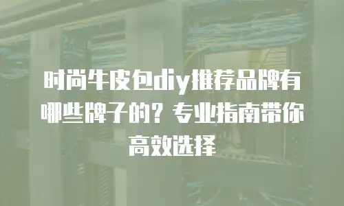 时尚牛皮包diy推荐品牌有哪些牌子的？专业指南带你高效选择