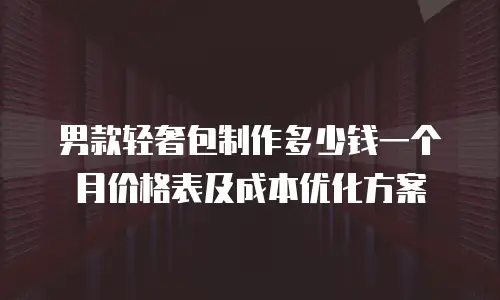男款轻奢包制作多少钱一个月价格表及成本优化方案