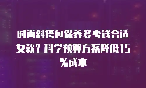 时尚斜挎包保养多少钱合适女款？科学预算方案降低15%成本