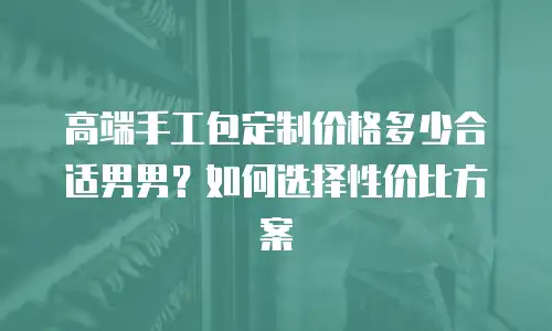 高端手工包定制价格多少合适男男？如何选择性价比方案