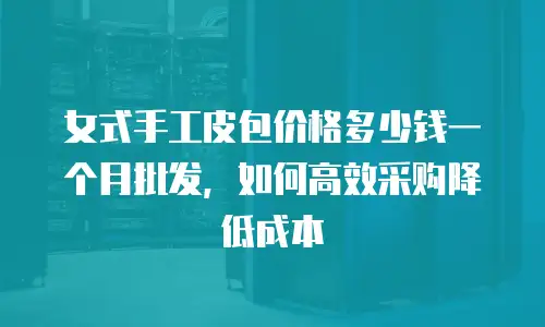 女式手工皮包价格多少钱一个月批发，如何高效采购降低成本