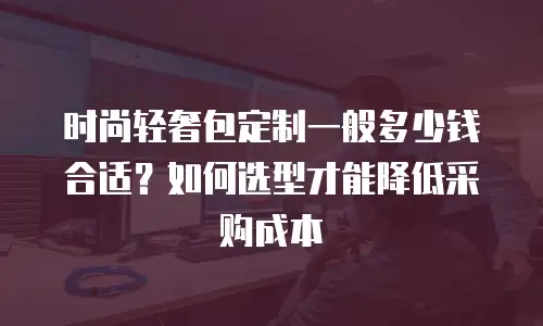 时尚轻奢包定制一般多少钱合适？如何选型才能降低采购成本