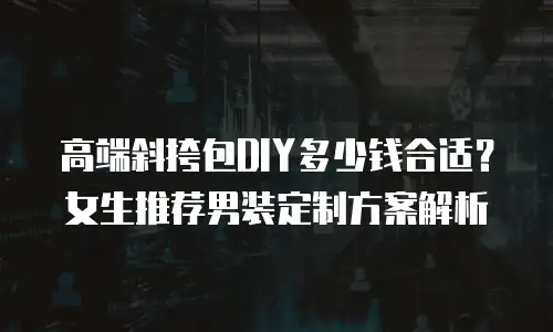 高端斜挎包DIY多少钱合适？女生推荐男装定制方案解析