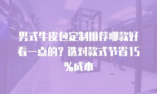 男式牛皮包定制推荐哪款好看一点的？选对款式节省15%成本