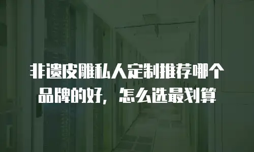 非遗皮雕私人定制推荐哪个品牌的好，怎么选最划算