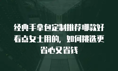 经典手拿包定制推荐哪款好看点女士用的，如何挑选更省心又省钱