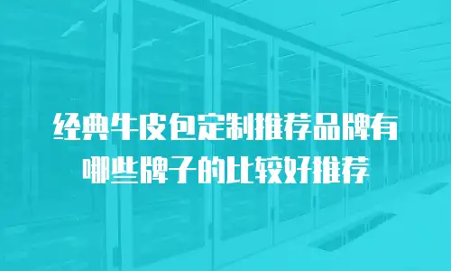 经典牛皮包定制推荐品牌有哪些牌子的比较好推荐
