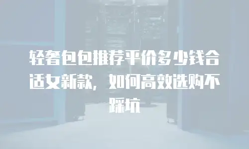 轻奢包包推荐平价多少钱合适女新款，如何高效选购不踩坑