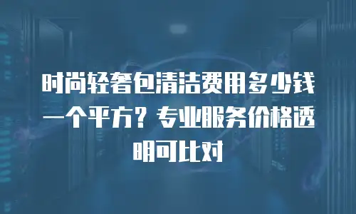时尚轻奢包清洁费用多少钱一个平方？专业服务价格透明可比对