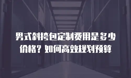 男式斜挎包定制费用是多少价格？如何高效规划预算