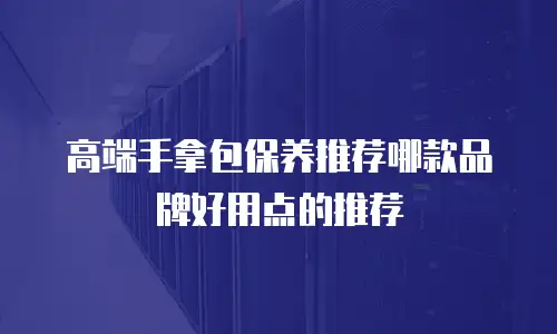 高端手拿包保养推荐哪款品牌好用点的推荐