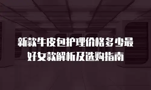 新款牛皮包护理价格多少最好女款解析及选购指南