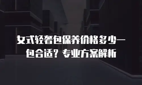 女式轻奢包保养价格多少一包合适？专业方案解析