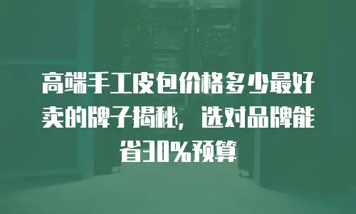 高端手工皮包价格多少最好卖的牌子揭秘，选对品牌能省30%预算