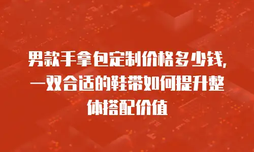 男款手拿包定制价格多少钱，一双合适的鞋带如何提升整体搭配价值