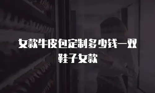 女款牛皮包定制多少钱一双鞋子女款