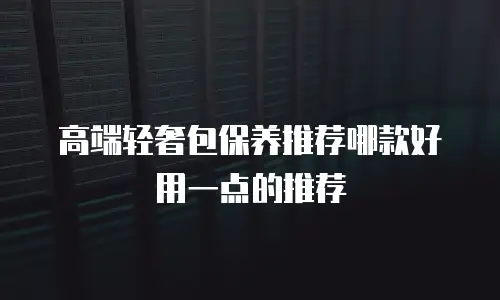 高端轻奢包保养推荐哪款好用一点的推荐