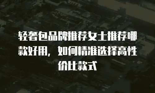 轻奢包品牌推荐女士推荐哪款好用，如何精准选择高性价比款式