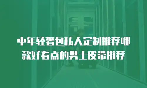 中年轻奢包私人定制推荐哪款好看点的男士皮带推荐