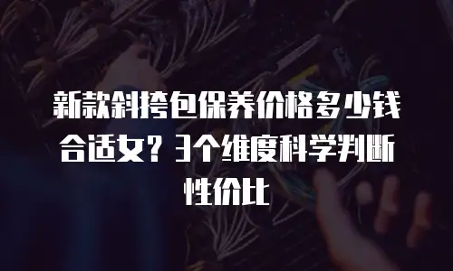 新款斜挎包保养价格多少钱合适女？3个维度科学判断性价比