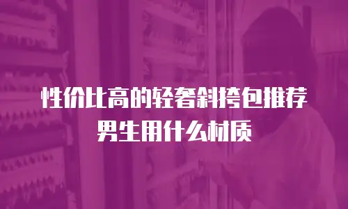 性价比高的轻奢斜挎包推荐男生用什么材质