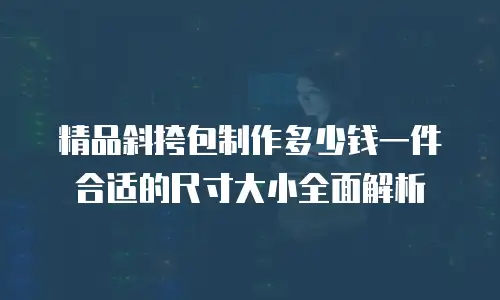 精品斜挎包制作多少钱一件合适的尺寸大小全面解析