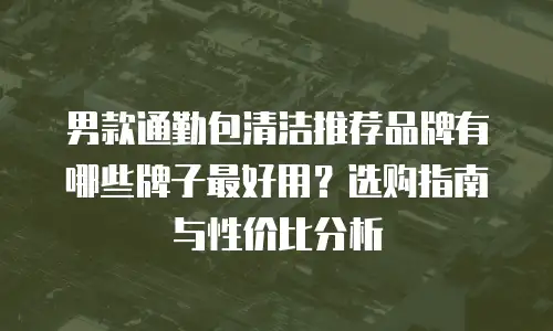 男款通勤包清洁推荐品牌有哪些牌子最好用？选购指南与性价比分析
