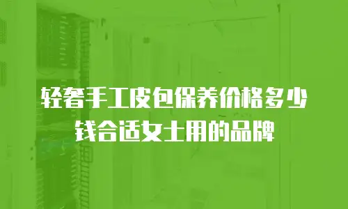 轻奢手工皮包保养价格多少钱合适女士用的品牌