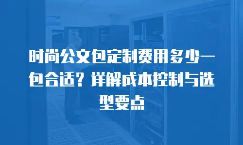 时尚公文包定制费用多少一包合适？详解成本控制与选型要点