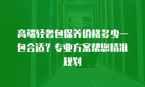 高端轻奢包保养价格多少一包合适？专业方案帮您精准规划