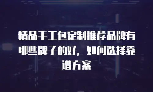 精品手工包定制推荐品牌有哪些牌子的好，如何选择靠谱方案