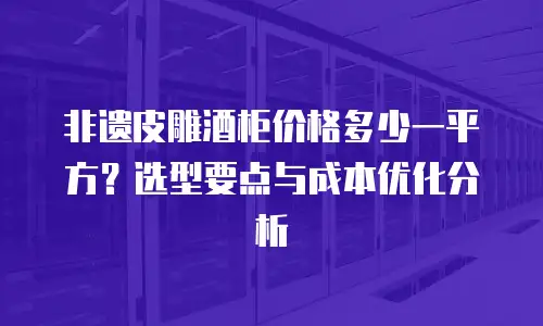 非遗皮雕酒柜价格多少一平方？选型要点与成本优化分析