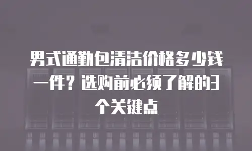 男式通勤包清洁价格多少钱一件？选购前必须了解的3个关键点