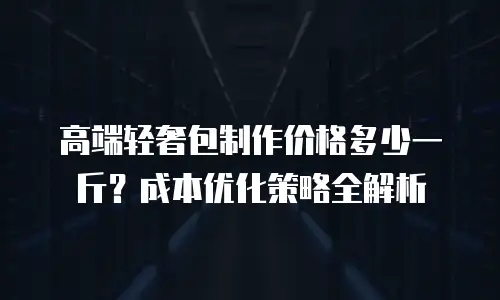 高端轻奢包制作价格多少一斤？成本优化策略全解析