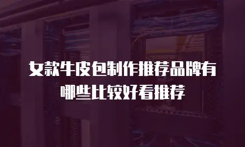 女款牛皮包制作推荐品牌有哪些比较好看推荐