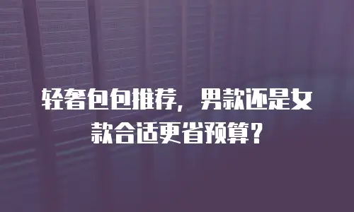 轻奢包包推荐，男款还是女款合适更省预算？