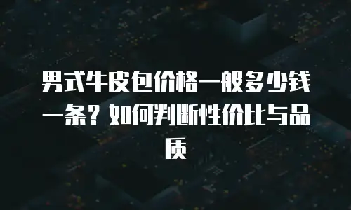 男式牛皮包价格一般多少钱一条？如何判断性价比与品质