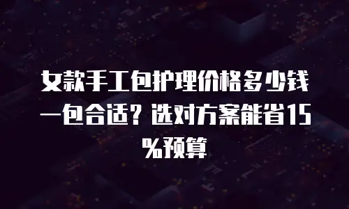 女款手工包护理价格多少钱一包合适？选对方案能省15%预算