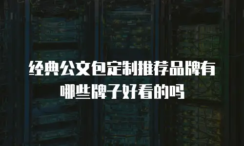 经典公文包定制推荐品牌有哪些牌子好看的吗