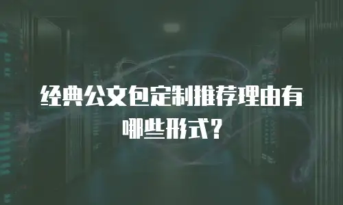 经典公文包定制推荐理由有哪些形式？