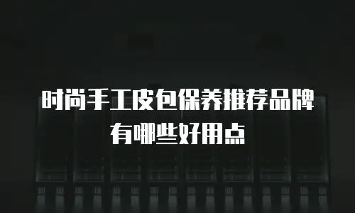 时尚手工皮包保养推荐品牌有哪些好用点